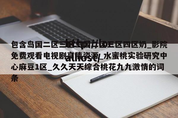 包含岛国二区三区岛国二区三区四区奶_影院免费观看电视剧高清资源_水蜜桃实验研究中心麻豆1区_久久天天综合桃花九九激情的词条